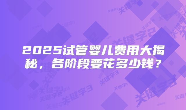 2025试管婴儿费用大揭秘，各阶段要花多少钱？