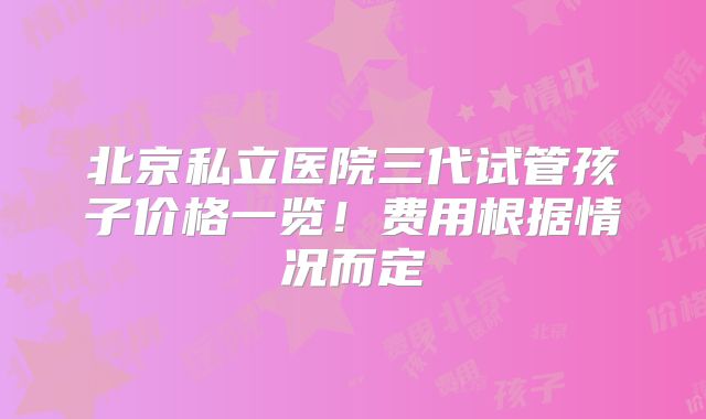 北京私立医院三代试管孩子价格一览!费用根据情况而定