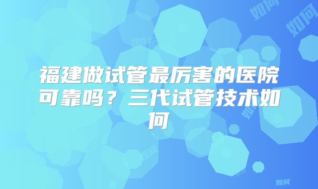 福建做试管最厉害的医院可靠吗？三代试管技术如何