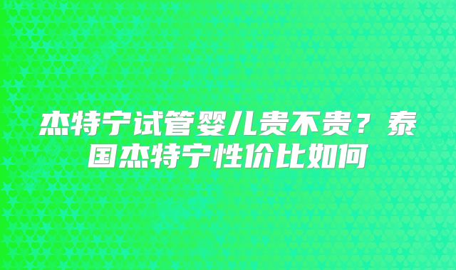 杰特宁试管婴儿贵不贵？泰国杰特宁性价比如何