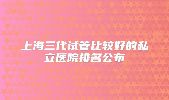 上海三代试管比较好的私立医院排名公布