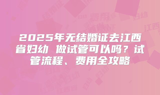 2025年无结婚证去江西省妇幼 做试管可以吗?试管流程、费用全攻略