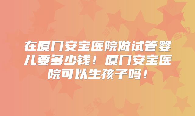 在厦门安宝医院做试管婴儿要多少钱！厦门安宝医院可以生孩子吗！