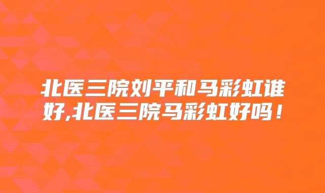 北医三院刘平和马彩虹谁好,北医三院马彩虹好吗!