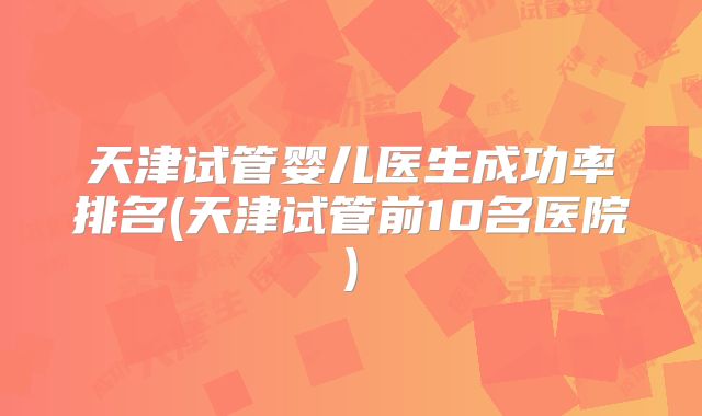 天津试管婴儿医生成功率排名(天津试管前10名医院)