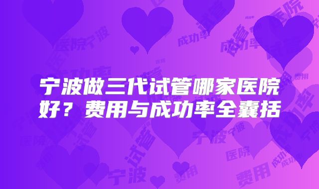 宁波做三代试管哪家医院好？费用与成功率全囊括