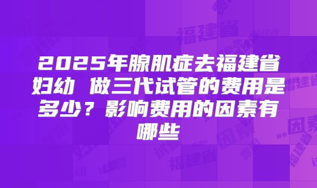 2025年腺肌症去福建省妇幼 做三代试管的费用是多少？影响费用的因素有哪些
