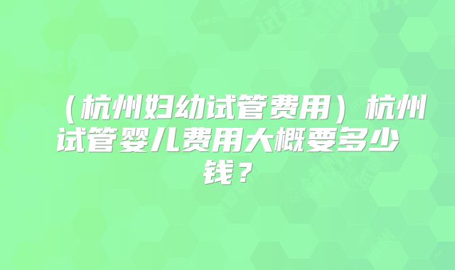 (杭州妇幼试管费用)杭州试管婴儿费用大概要多少钱?
