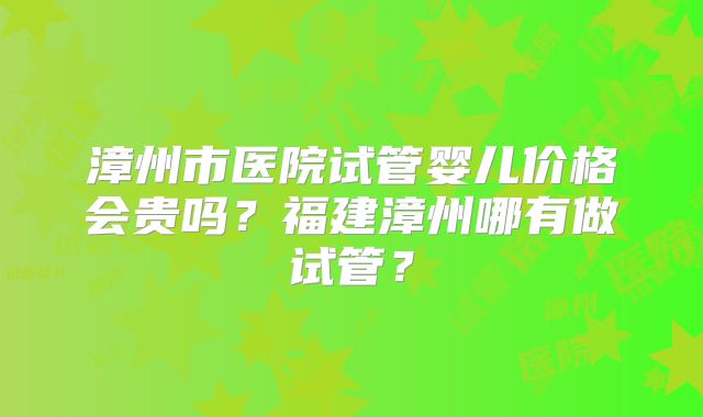 漳州市医院试管婴儿价格会贵吗?福建漳州哪有做试管?