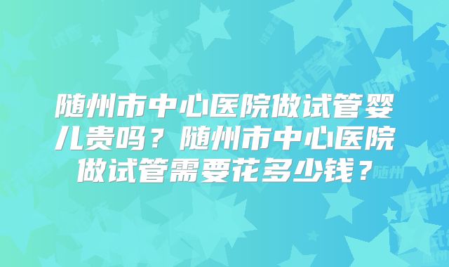 随州市中心医院做试管婴儿贵吗？随州市中心医院做试管需要花多少钱？