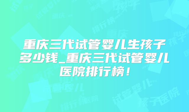 重庆三代试管婴儿生孩子多少钱_重庆三代试管婴儿医院排行榜！