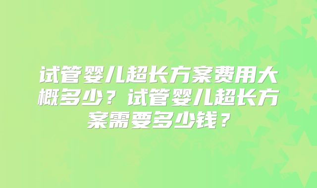 试管婴儿超长方案费用大概多少？试管婴儿超长方案需要多少钱？