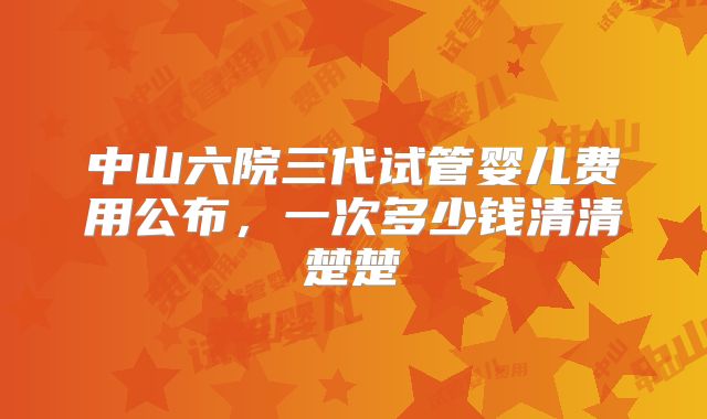中山六院三代试管婴儿费用公布，一次多少钱清清楚楚