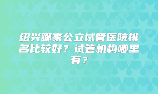 绍兴哪家公立试管医院排名比较好？试管机构哪里有？