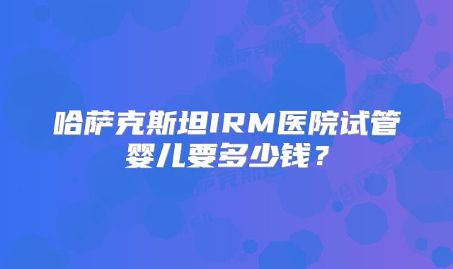 哈萨克斯坦IRM医院试管婴儿要多少钱？