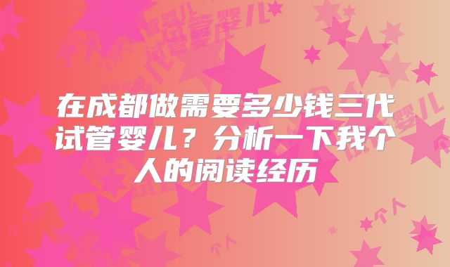 在成都做需要多少钱三代试管婴儿?分析一下我个人的阅读经历