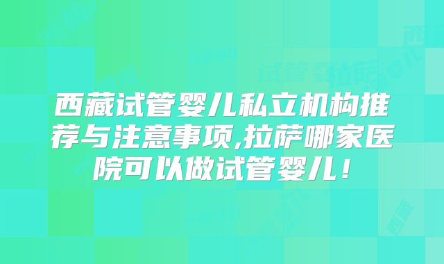 西藏试管婴儿私立机构推荐与注意事项,拉萨哪家医院可以做试管婴儿!