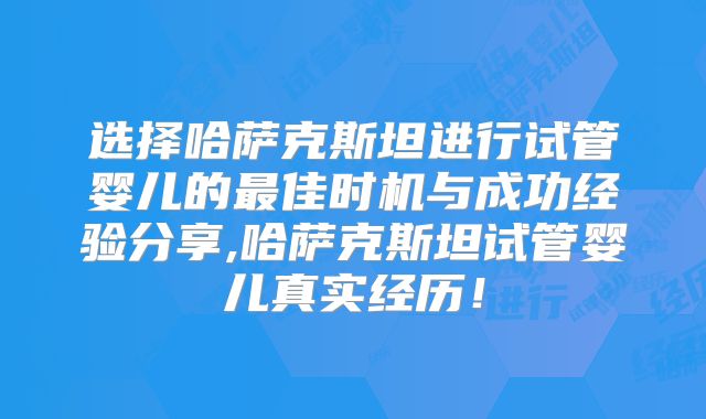 选择哈萨克斯坦进行试管婴儿的最佳时机与成功经验分享,哈萨克斯坦试管婴儿真实经历!