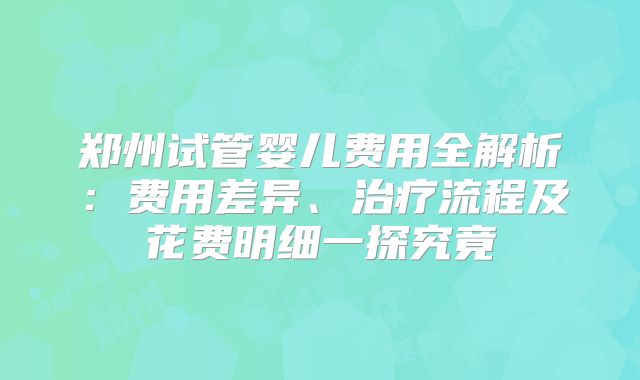 郑州试管婴儿费用全解析：费用差异、治疗流程及花费明细一探究竟