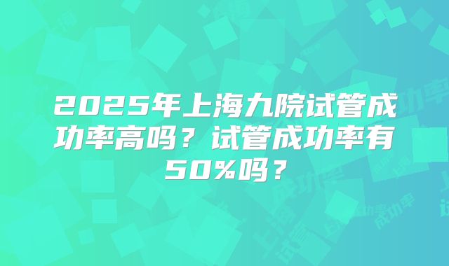 2025年上海九院试管成功率高吗？试管成功率有50%吗？