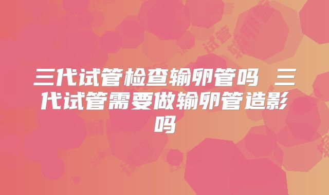 三代试管检查输卵管吗 三代试管需要做输卵管造影吗