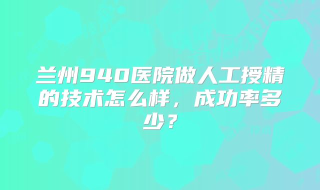 兰州940医院做人工授精的技术怎么样，成功率多少？