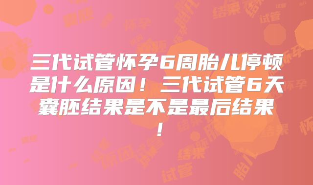 三代试管怀孕6周胎儿停顿是什么原因！三代试管6天囊胚结果是不是最后结果！