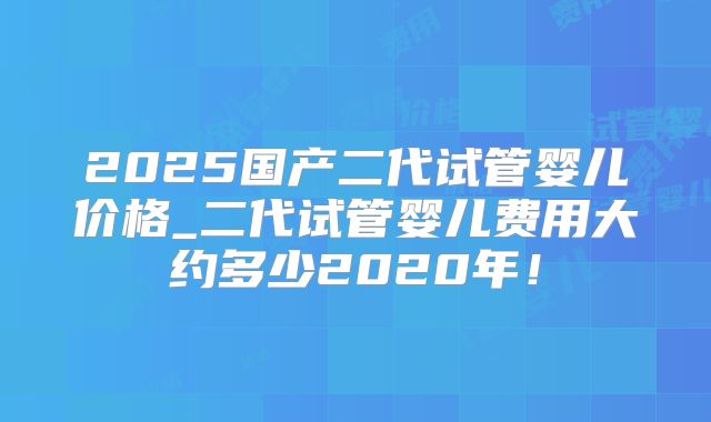 2025国产二代试管婴儿价格_二代试管婴儿费用大约多少2020年!