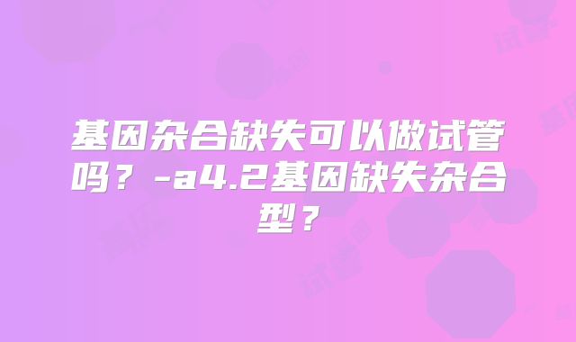 基因杂合缺失可以做试管吗？-a4.2基因缺失杂合型？