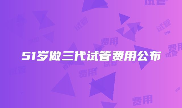 51岁做三代试管费用公布