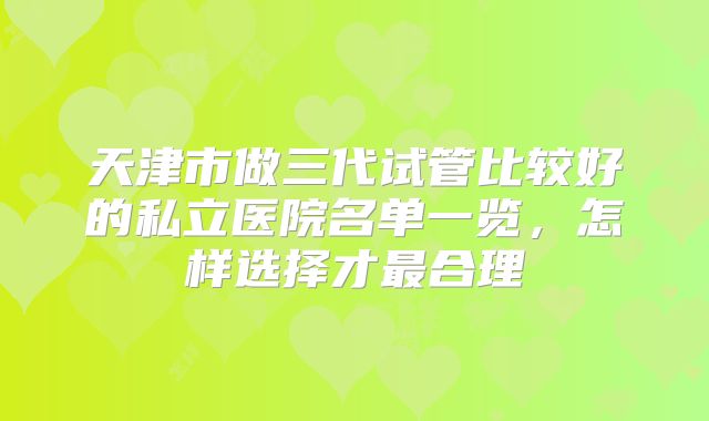 天津市做三代试管比较好的私立医院名单一览，怎样选择才最合理