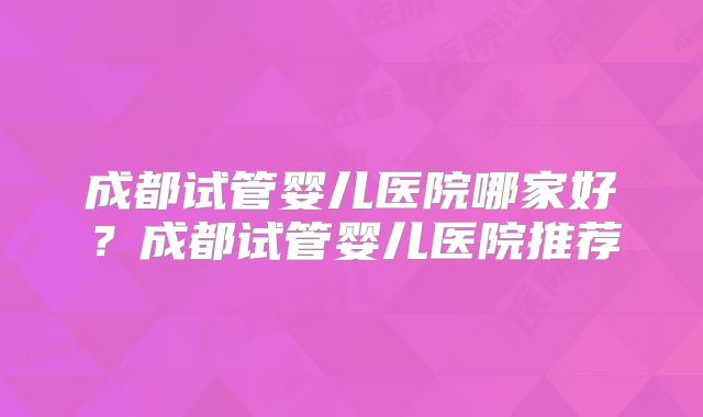 成都试管婴儿医院哪家好？成都试管婴儿医院推荐