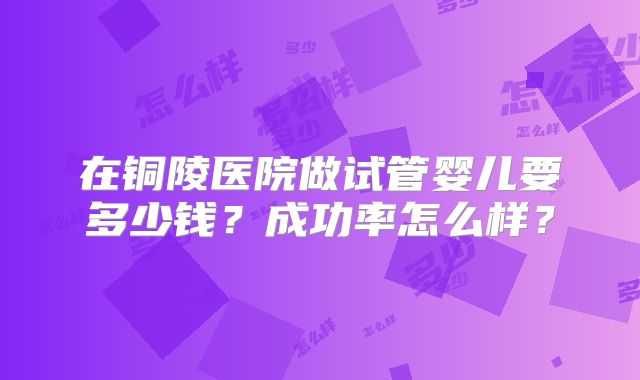 在铜陵医院做试管婴儿要多少钱？成功率怎么样？
