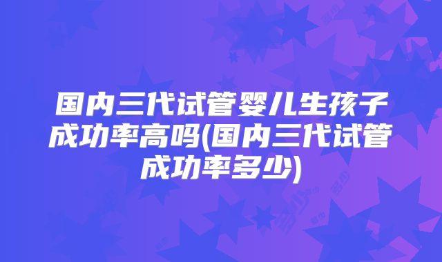 国内三代试管婴儿生孩子成功率高吗(国内三代试管成功率多少)