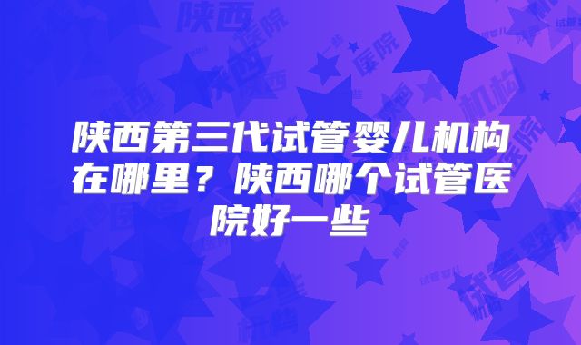 陕西第三代试管婴儿机构在哪里？陕西哪个试管医院好一些
