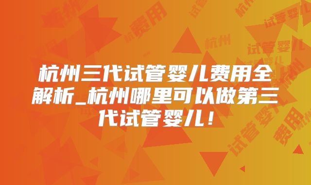 杭州三代试管婴儿费用全解析_杭州哪里可以做第三代试管婴儿！