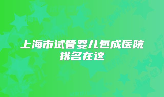 上海市试管婴儿包成医院排名在这