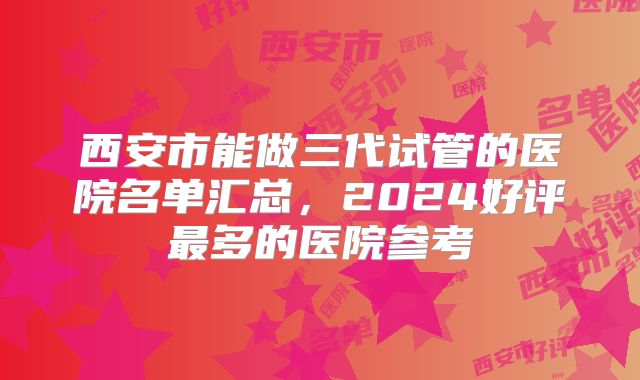 西安市能做三代试管的医院名单汇总，2024好评最多的医院参考