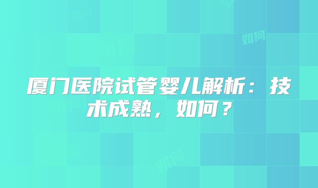 厦门医院试管婴儿解析：技术成熟，如何？