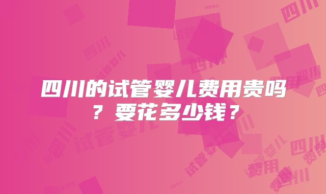 四川的试管婴儿费用贵吗？要花多少钱？