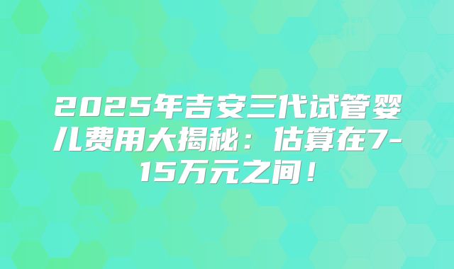 2025年吉安三代试管婴儿费用大揭秘:估算在7-15万元之间!