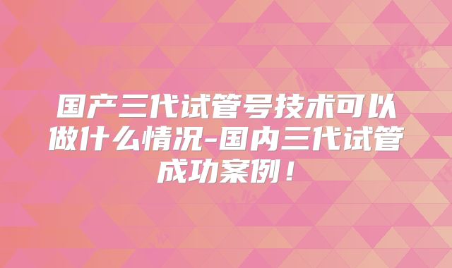 国产三代试管号技术可以做什么情况-国内三代试管成功案例！