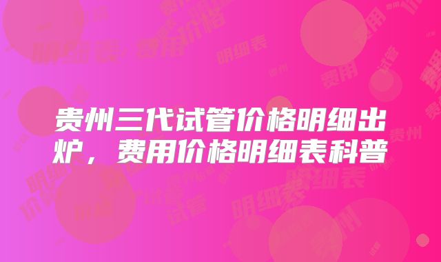 贵州三代试管价格明细出炉，费用价格明细表科普