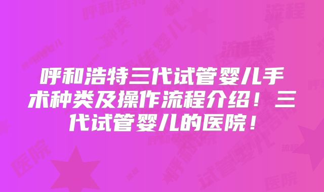 呼和浩特三代试管婴儿手术种类及操作流程介绍！三代试管婴儿的医院！