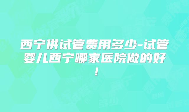 西宁供试管费用多少-试管婴儿西宁哪家医院做的好!