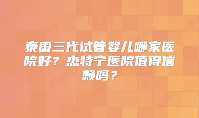 泰国三代试管婴儿哪家医院好?杰特宁医院值得信赖吗?