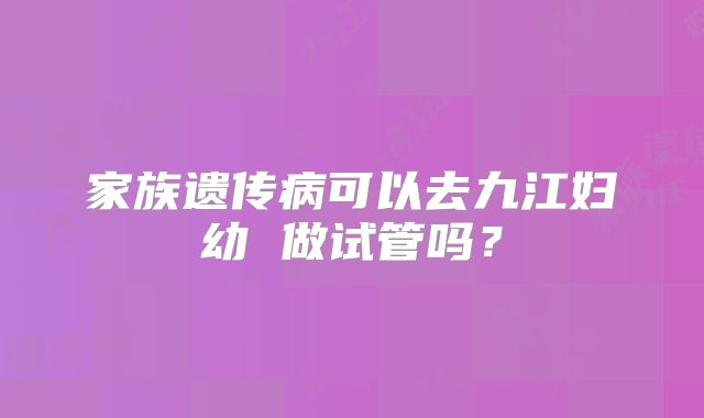 家族遗传病可以去九江妇幼 做试管吗？