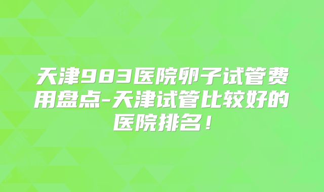 天津983医院卵子试管费用盘点-天津试管比较好的医院排名!