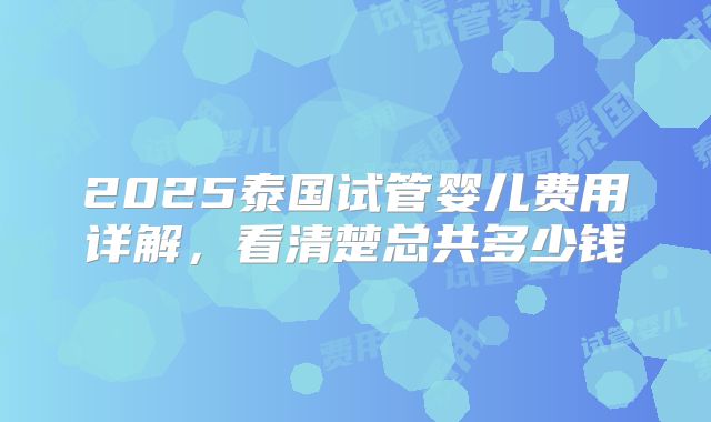 2025泰国试管婴儿费用详解,看清楚总共多少钱