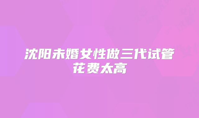 沈阳未婚女性做三代试管花费太高